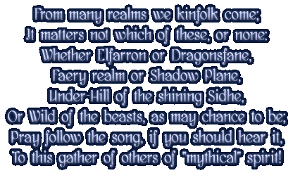 From many realms we kinfolk come / It matter not which of these, or none: / Whether Elfarron or Dragonsfane, / Faery realm or Shadow Plane, / Under-Hill of the shining Sidhe, / or Wild of the beasts, as may chance to be; / Pray follow the song, if you should year it, / To this gather of others of mythical spirit!